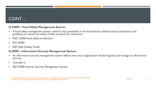 CONT…
5) FSMS – Food Safety Management System
 A food safety management system confirms that companies in the food industry follow certain procedures and
guidelines to ensure the safety of their products for customers.
 FSSC 22000 food safety certification
 ISO 22000
 SQF (Safe Quality Food)
6) ISMS – Information Security Management System
 An information security management system defines how your organization should organize and manage its information
security.
 Example is:
 ISO 27000 Internet Security Management System
10
12/06/2022
1. SWAINSON'S HANDBOOK OF TECHNICAL AND QUALITY MANAGEMENT FOR THE FOOD MANUFACTURING SECTOR
2. HTTPS://WWW.ISMS.ONLINE/INFORMATION-SECURITY-MANAGEMENT-SYSTEM-ISMS
 