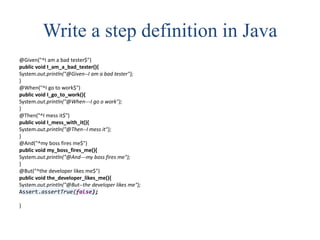Write a step definition in Java
@Given("^I am a bad tester$")
public void I_am_a_bad_tester(){
System.out.println("@Given--I am a bad tester");
}
@When("^I go to work$")
public void I_go_to_work(){
System.out.println("@When---I go o work");
}
@Then("^I mess it$")
public void I_mess_with_it(){
System.out.println("@Then--I mess it");
}
@And("^my boss fires me$")
public void my_boss_fires_me(){
System.out.println("@And---my boss fires me");
}
@But("^the developer likes me$")
public void the_developer_likes_me(){
System.out.println("@But--the developer likes me");
Assert.assertTrue(false);
}
 