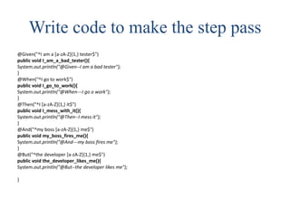 Write code to make the step pass
@Given("^I am a [a-zA-Z]{1,} tester$")
public void I_am_a_bad_tester(){
System.out.println("@Given--I am a bad tester");
}
@When("^I go to work$")
public void I_go_to_work(){
System.out.println("@When---I go o work");
}
@Then("^I [a-zA-Z]{1,} it$")
public void I_mess_with_it(){
System.out.println("@Then--I mess it");
}
@And("^my boss [a-zA-Z]{1,} me$")
public void my_boss_fires_me(){
System.out.println("@And---my boss fires me");
}
@But("^the developer [a-zA-Z]{1,} me$")
public void the_developer_likes_me(){
System.out.println("@But--the developer likes me");
}
 