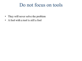 Do not focus on tools
• They will never solve the problem
• A fool with a tool is still a fool
 
