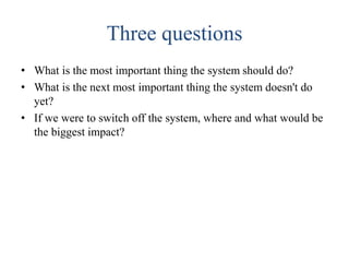 Three questions
• What is the most important thing the system should do?
• What is the next most important thing the system doesn't do
yet?
• If we were to switch off the system, where and what would be
the biggest impact?
 