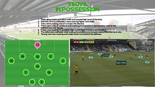 YEOVIL
IN!POSSESSION
1. Their!wing"backs!provided!width!and!stayed!high!most!of!the!time.
2. The!two!central!midfielders!were!playing!higher!and!wider
.
3. They!were!putting!a!lot!of!crosses!into!the!box.
4. There!were!a!lot!of!rotations!and!roaming!from!players!in!possession,!mainly!the!
midfield!duo!and!Y
oung.
5. Fisher!was!holding!his!position!high!on!the!pitch,!trying!to!win!headers.
6. The!defensive!midfielder!was!holding!his!position!and!stayed!most!of!the!time!centrally
.
7
. Y
oung!was!free!roaming!and!made!some!runs!behind!the!defence.
13
39
7
3
34
24
32 2
9
26
11
 