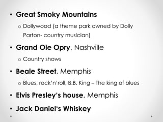 • Great Smoky Mountains 
o Dollywood (a theme park owned by Dolly 
Parton- country musician) 
• Grand Ole Opry, Nashville 
o Country shows 
• Beale Street, Memphis 
o Blues, rock‘n‘roll, B.B. King – The king of blues 
• Elvis Presley‘s house, Memphis 
• Jack Daniel‘s Whiskey 
 