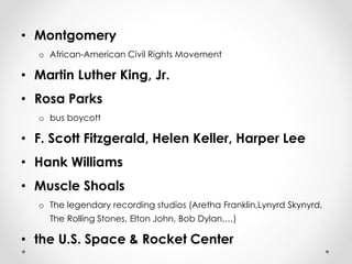 • Montgomery 
o African-American Civil Rights Movement 
• Martin Luther King, Jr. 
• Rosa Parks 
o bus boycott 
• F. Scott Fitzgerald, Helen Keller, Harper Lee 
• Hank Williams 
• Muscle Shoals 
o The legendary recording studios (Aretha Franklin,Lynyrd Skynyrd, 
The Rolling Stones, Elton John, Bob Dylan,…) 
• the U.S. Space & Rocket Center 
 