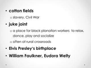 • cotton fields 
o slavery, Civil War 
• juke joint 
o a place for black planation workers to relax, 
dance, play and socialize 
o often at rural crossroads 
• Elvis Presley‘s birthplace 
• William Faulkner, Eudora Welty 
 