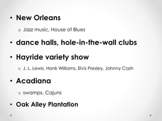 • New Orleans 
o Jazz music, House of Blues 
• dance halls, hole-in-the-wall clubs 
• Hayride variety show 
o J. L. Lewis, Hank Williams, Elvis Presley, Johnny Cash 
• Acadiana 
o swamps, Cajuns 
• Oak Alley Plantation 
 