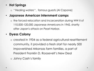 • Hot Springs 
o ‘‘Healing waters‘‘, famous guests (Al Capone) 
• Japanese American internment camps 
o the forced relocation and incarceration during WW II of 
110,000-120,000 Japanese Americans in 1942, shortly 
after Japan's attack on Pearl Harbor. 
• Dyess Colony 
o created in 1934 as a federal agricultural resettlement 
community, it provided a fresh start for nearly 500 
impoverished Arkansas farm families, a part of 
President Franklin D. Roosevelt’s New Deal 
o Johny Cash‘s family 
 