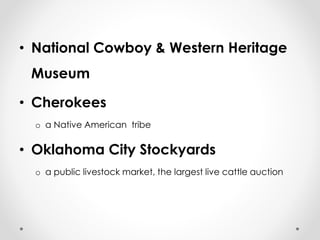 • National Cowboy & Western Heritage 
Museum 
• Cherokees 
o a Native American tribe 
• Oklahoma City Stockyards 
o a public livestock market, the largest live cattle auction 
 