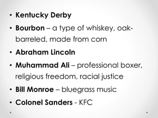• Kentucky Derby 
• Bourbon – a type of whiskey, oak-barreled, 
made from corn 
• Abraham Lincoln 
• Muhammad Ali – professional boxer, 
religious freedom, racial justice 
• Bill Monroe – bluegrass music 
• Colonel Sanders - KFC 
 