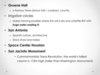 • Gruene Hall 
o a famous Texas dance hall – cowboys, country 
• Irrigation circles 
o Makes farming possible where the soil is dry and unfertile BUT with 
huge water wasting !!! 
• San Antonio 
o Spanish culture, architecture 
o Stock show and rodeo 
• Space Center Houston 
• San Jacinto Monument 
• Commemorates Texas Revolution, the world‘s tallest 
column is 173m high (taller than Washington Monument) 
 
