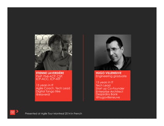 2	
  02
ETIENNE LAVERDIÈRE
PMP, PMI-ACP, CSP,
ICP-ACC, ICP-ATF
15 years in IT
Agile Coach, Tech Lead
Digital Tango ltée
@elaverdi
HUGO VILLENEUVE
Engineering graduate
15 years in IT
Tech Lead
Start up Co-Founder
Enterprise Architect
Desjardins Bank
@hugovilleneuve
Presented at Agile Tour Montreal 2014 in French : http://goo.gl/69lvBa
 