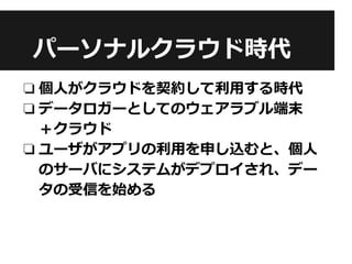 パーソナルクラウド時代
❏ 個人がクラウドを契約して利用する時代
❏ データロガーとしてのウェアラブル端末
＋クラウド
❏ ユーザがアプリの利用を申し込むと、個人
のサーバにシステムがデプロイされ、デー
タの受信を始める
 