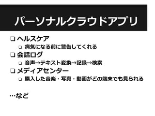 パーソナルクラウドアプリ
❏ ヘルスケア
❏ 病気になる前に警告してくれる
❏ 会話ログ
❏ 音声→テキスト変換→記録→検索
❏ メディアセンター
❏ 購入した音楽・写真・動画がどの端末でも見られる
…など
 
