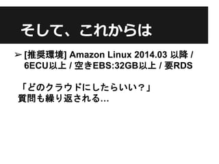 そして、これからは
➢[推奨環境] Amazon Linux 2014.03 以降 /
6ECU以上 / 空きEBS:32GB以上 / 要RDS
「どのクラウドにしたらいい？」
質問も繰り返される…
 