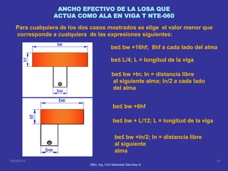 ANCHO EFECTIVO DE LA LOSA QUE
ACTUA COMO ALA EN VIGA T NTE-060
be≤ bw +16hf; 8hf a cada lado del alma
be≤ L/4; L = longitud de la viga
be≤ bw +ln; ln = distancia libre
al siguiente alma; ln/2 a cada lado
del alma
be≤ bw +6hf
be≤ bw + L/12; L = longitud de la viga
be≤ bw +ln/2; ln = distancia libre
al siguiente
alma
16/04/2014 15
MSc. Ing. Civil Natividad Sánchez A.
Para cualquiera de los dos casos mostrados se elige el valor menor que
corresponde a cualquiera de las expresiones siguientes:
 