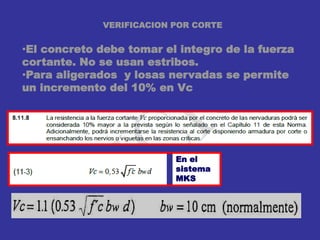 VERIFICACION POR CORTE
•El concreto debe tomar el integro de la fuerza
cortante. No se usan estribos.
•Para aligerados y losas nervadas se permite
un incremento del 10% en Vc
En el
sistema
MKS
 