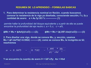 RESUMEN DE LO APRENDIDO – FORMULAS BASICAS
1. Para determinar la resistencia nominal en flexión, cuando buscamos
conocer la resistencia de la viga ya diseñada, conociendo sección, f´c, fy y
cantidad de acero: a = As fy/.85 f´c -------------- (1)
permite hallar la profundidad del bloque equivalente y a partir de ella se puede
encontrar la profundidad del eje neutro c. a = ßˌc; c = a/ßˌ
ɸMn = Mu = ɸAsfy(d-a/2)------(2); ɸMn = Mu = ɸ(.85f´cba(d-a/2))-------(3)
2. Para diseñar una viga, donde se conoce Mu, y, sección, usamos
Mu = ɸf´cbd²Ɯ(1-0.59Ɯ) ----------(4); como se conoce Mu, la incógnita es Ɯ;
resolvemos
Y se encuentra la cuantía de acero Þ = Ɯf´c/fy; As = Þbd
16/04/2014 33MSc. Ing. Civil Natividad Sánchez A.
 