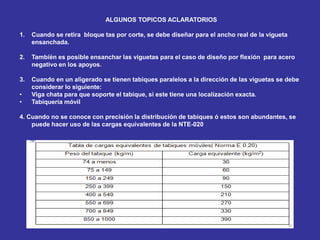 ALGUNOS TOPICOS ACLARATORIOS
1. Cuando se retira bloque tas por corte, se debe diseñar para el ancho real de la vigueta
ensanchada.
2. También es posible ensanchar las viguetas para el caso de diseño por flexión para acero
negativo en los apoyos.
3. Cuando en un aligerado se tienen tabiques paralelos a la dirección de las viguetas se debe
considerar lo siguiente:
• Viga chata para que soporte el tabique, si este tiene una localización exacta.
• Tabiquería móvil
4. Cuando no se conoce con precisión la distribución de tabiques ó estos son abundantes, se
puede hacer uso de las cargas equivalentes de la NTE-020
 