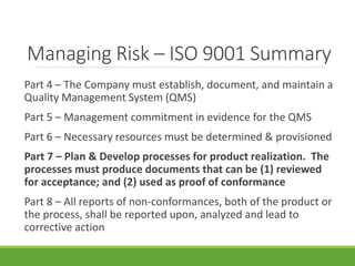Managing Risk – ISO 9001 Summary 
Part 4 – The Company must establish, document, and maintain a 
Quality Management System (QMS) 
Part 5 – Management commitment in evidence for the QMS 
Part 6 – Necessary resources must be determined & provisioned 
Part 7 – Plan & Develop processes for product realization. The 
processes must produce documents that can be (1) reviewed 
for acceptance; and (2) used as proof of conformance 
Part 8 – All reports of non-conformances, both of the product or 
the process, shall be reported upon, analyzed and lead to 
corrective action 
 