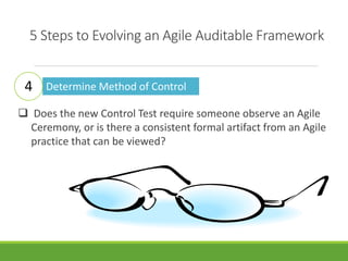 5 Steps to Evolving an Agile Auditable Framework 
Determine Method of Control 
4 
 Does the new Control Test require someone observe an Agile 
Ceremony, or is there a consistent formal artifact from an Agile 
practice that can be viewed? 
 