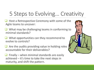 5 Steps to Evolving… Creativity 
 Host a Retrospective Ceremony with some of the 
Agile teams to uncover: 
 What may be challenging teams in conforming to 
minimal standards? 
 What opportunities can they recommend to 
evolve to controls? 
 Are the audits providing value in holding roles 
accountable for their deliverables? 
 Finally – when minimal standards are easily 
achieved – it’s time to take the next steps in 
maturity, and shift the pattern. 
 