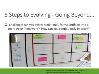 5 Steps to Evolving - Going Beyond... 
 Challenge: can you evolve traditional, formal artifacts into a 
more Agile framework? How can you continuously improve? 
Picture Source: http://agile101.wordpress.com/2009/07/27/ 
agile-risk-management-assessing-risks-step-2-of-4/ 
 