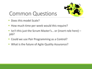 Common Questions 
 Does this model Scale? 
 How much time per week would this require? 
 Isn’t this just the Scrum Master’s… or (insert role here) – 
job? 
 Could we use Pair Programming as a Control? 
 What is the future of Agile Quality Assurance? 
 