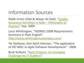 Information Sources 
Malik Imran Ullah & Waqar Ali Zaidi, “Quality 
Assurance Activities in Agile – Philosophy to 
Practice”. Sep. 2009. 
Larry Whittington, “ISO9001:2008 Requirements 
Summary in Plain English”. 
http://www.whittingtonassociates.com/ 
Tor Stalhane, Geir Kjetil Hanssen, “The application 
of ISO 9001 to Agile Software Development”. 2008. 
Buck Kulkami, “Agile Projects: An Emerging 
Challenge for IT Auditors”. 
 