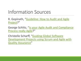 Information Sources 
R. Gopinath, “Guideline: How to Audit and Agile 
Project?” 
George Schlitz, “Is your Agile Audit and Compliance 
Process really Agile?” 
Christelle Scharff, “Guiding Global Software 
Development Projects using Scrum and Agile with 
Quality Assurance” 
