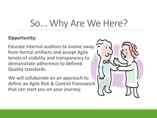 So… Why Are We Here? 
Opportunity: 
Educate internal auditors to evolve away 
from formal artifacts and accept Agile 
tenets of visibility and transparency to 
demonstrate adherence to defined 
Quality standards. 
We will collaborate on an approach to 
define an Agile Risk & Control framework 
that can start you on your journey. 
 