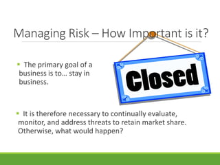 Managing Risk – How Important is it? 
 The primary goal of a 
business is to… stay in 
business. 
 It is therefore necessary to continually evaluate, 
monitor, and address threats to retain market share. 
Otherwise, what would happen? 
 