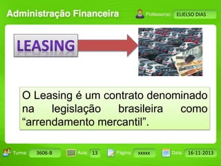 Turma: 2503-B Aula: 10 Pág: 10 a 17 Data: 18-jan-12 
3606-B 13 xxxxx 16-11-2013 
Instrutor: Ricardo Paladini Matos 
ELIELSO DIAS 
O Leasing é um contrato denominado 
na legislação brasileira como 
“arrendamento mercantil”. 
 