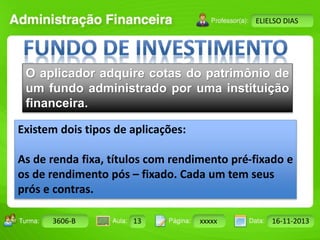 Turma: 2503-B Aula: 10 Pág: 10 a 17 Data: 18-jan-12 
3606-B 13 xxxxx 16-11-2013 
Instrutor: Ricardo Paladini Matos 
ELIELSO DIAS 
O aplicador adquire cotas do patrimônio de 
um fundo administrado por uma instituição 
financeira. 
Existem dois tipos de aplicações: 
As de renda fixa, títulos com rendimento pré-fixado e 
os de rendimento pós – fixado. Cada um tem seus 
prós e contras. 
 