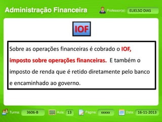 IOF 
Turma: 2503-B Aula: 10 Pág: 10 a 17 Data: 18-jan-12 
3606-B 13 xxxxx 16-11-2013 
Instrutor: Ricardo Paladini Matos 
ELIELSO DIAS 
Sobre as operações financeiras é cobrado o IOF, 
imposto sobre operações financeiras. E também o 
imposto de renda que é retido diretamente pelo banco 
e encaminhado ao governo. 
 