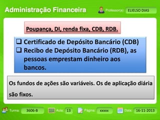 Turma: 2503-B Aula: 10 Pág: 10 a 17 Data: 18-jan-12 
3606-B 13 xxxxx 16-11-2013 
Instrutor: Ricardo Paladini Matos 
ELIELSO DIAS 
Poupança, DI, renda fixa, CDB, RDB. 
 Certificado de Depósito Bancário (CDB) 
 Recibo de Depósito Bancário (RDB), as 
pessoas emprestam dinheiro aos 
bancos. 
Os fundos de ações são variáveis. Os de aplicação diária 
são fixos. 
 