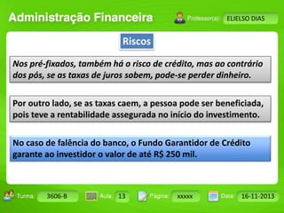 Riscos 
Turma: 2503-B Aula: 10 Pág: 10 a 17 Data: 18-jan-12 
3606-B 13 xxxxx 16-11-2013 
Instrutor: Ricardo Paladini Matos 
ELIELSO DIAS 
Nos pré-fixados, também há o risco de crédito, mas ao contrário 
dos pós, se as taxas de juros sobem, pode-se perder dinheiro. 
Por outro lado, se as taxas caem, a pessoa pode ser beneficiada, 
pois teve a rentabilidade assegurada no início do investimento. 
No caso de falência do banco, o Fundo Garantidor de Crédito 
garante ao investidor o valor de até R$ 250 mil. 
 