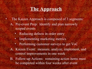 The Approach
•    The Kaizen Approach is composed of 3 segments:
    A. Pre-event Prep: Identify and plan narrowly
        scoped events
       • Reducing defects in order entry
       • Implementing marketing metrics
       • Performing customer surveys to get VoC
    A. Kaizen Event: measure, analyze, implement, and
        control improvements in one week
    B. Follow-up Actions: remaining action items must
        be completed within four weeks after event
 