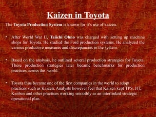 Kaizen in Toyota
The Toyota Production System is known for it’s use of kaizen.

•   After World War II, Taiichi Ohno was charged with setting up machine
    shops for Toyota. He studied the Ford production systems. He analyzed the
    various productive measures and discrepancies in the system.

•   Based on the analysis, he outlined several production strategies for Toyota.
    These production strategies later became benchmarks for production
    practices across the world.

•   Toyota thus became one of the first companies in the world to adopt
    practices such as Kaizen. Analysts however feel that Kaizen kept TPS, JIT,
    Kanban and other practices working smoothly as an interlinked strategic
    operational plan.
 