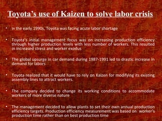 Toyota’s use of Kaizen to solve labor crisis
•    In the early 1990s, Toyota was facing acute labor shortage

•    Toyota’s initial management focus was on increasing production efficiency
     through higher production levels with less number of workers. This resulted
     in increased stress and worker exodus

•    The global upsurge in car demand during 1987-1991 led to drastic increase in
     demand for labors

•    Toyota realized that it would have to rely on Kaizen for modifying its existing
     assembly lines to attract workers.

•    The company decided to change its working conditions to accommodate
     workers of more diverse nature

•    The management decided to allow plants to set their own annual production
     efficiency targets. Production efficiency measurement was based on worker’s
     production time rather than on best production time
 