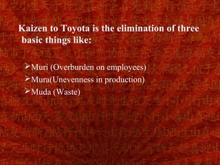 Kaizen to Toyota is the elimination of three
basic things like:

 Muri (Overburden on employees)
 Mura(Unevenness in production)
 Muda (Waste)
 