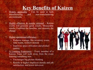 Key Benefits of Kaizen
•   Widely applicable – Can be used in both
    manufacturing    and   non-manufacturing
    environments

•   Highly effective & results oriented - Kaizen
    events will generate quick results, Measurable
    results, Establish the baseline, and measure the
    change

•   Higher operational efficiency –
     – Reduces wastage, like inventory waste,
        time waste, workers motion
     – Improves space utilization and product
        quality
•   A Learning Experience – Every member of a
    Kaizen Team will walk away from the event
    learning something new.
     – Encourages big picture thinking
     – Results in higher employee morale and job
        satisfaction, and lower turn-over.
 