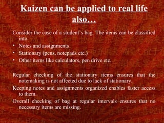 Kaizen can be applied to real life
               also…
Consider the case of a student’s bag. The items can be classified
  into
• Notes and assignments
• Stationary (pens, notepads etc.)
• Other items like calculators, pen drive etc.

Regular checking of the stationary items ensures that the
  notemaking is not affected due to lack of stationary.
Keeping notes and assignments organized enables faster access
  to them.
Overall checking of bag at regular intervals ensures that no
  necessary items are missing.
 