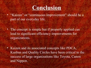 Conclusion
• “Kaizen” or “continuous improvement” should be a
  part of our everyday life.

• The concept is simple but if properly applied can
  lead to significant efficiency improvements for
  organizations.

• Kaizen and its associated concepts like PDCA,
  Kanban and Quality Circles have been critical to the
  success of large organizations like Toyota, Canon
  and Nippon.
 