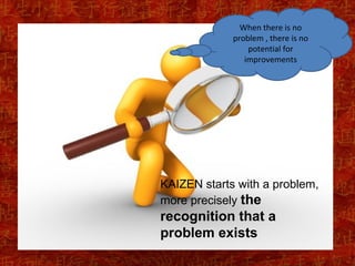When there is no
             problem , there is no
                 potential for
                improvements




KAIZEN starts with a problem,
more precisely the
recognition that a
problem exists
 