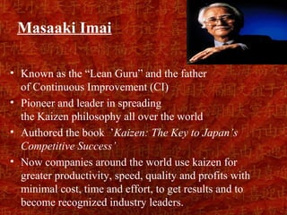 Masaaki Imai

• Known as the “Lean Guru” and the father
  of Continuous Improvement (CI)
• Pioneer and leader in spreading
  the Kaizen philosophy all over the world
• Authored the book ’Kaizen: The Key to Japan’s
  Competitive Success’
• Now companies around the world use kaizen for
  greater productivity, speed, quality and profits with
  minimal cost, time and effort, to get results and to
  become recognized industry leaders.
 
