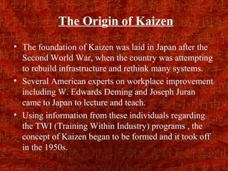 The Origin of Kaizen
• The foundation of Kaizen was laid in Japan after the
  Second World War, when the country was attempting
  to rebuild infrastructure and rethink many systems.
• Several American experts on workplace improvement
  including W. Edwards Deming and Joseph Juran
  came to Japan to lecture and teach.
• Using information from these individuals regarding
  the TWI (Training Within Industry) programs , the
  concept of Kaizen began to be formed and it took off
  in the 1950s.
 