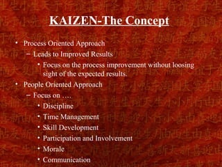 KAIZEN-The Concept
• Process Oriented Approach
   – Leads to Improved Results
      • Focus on the process improvement without loosing
        sight of the expected results.
• People Oriented Approach
   – Focus on ….
      • Discipline
      • Time Management
      • Skill Development
      • Participation and Involvement
      • Morale
      • Communication
 
