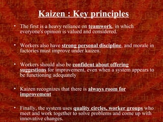 Kaizen : Key principles
• The first is a heavy reliance on teamwork, in which
  everyone's opinion is valued and considered.

• Workers also have strong personal discipline, and morale in
  factories must improve under kaizen.

• Workers should also be confident about offering
  suggestions for improvement, even when a system appears to
  be functioning adequately

• Kaizen recognizes that there is always room for
  improvement

• Finally, the system uses quality circles, worker groups who
  meet and work together to solve problems and come up with
  innovative changes.
 