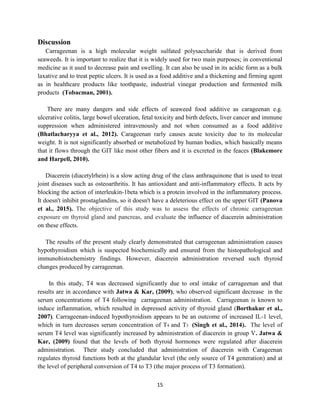 15
Discussion
Carrageenan is a high molecular weight sulfated polysaccharide that is derived from
seaweeds. It is important to realize that it is widely used for two main purposes; in conventional
medicine as it used to decrease pain and swelling. It can also be used in its acidic form as a bulk
laxative and to treat peptic ulcers. It is used as a food additive and a thickening and firming agent
as in healthcare products like toothpaste, industrial vinegar production and fermented milk
products (Tobacman, 2001).
There are many dangers and side effects of seaweed food additive as carageenan e.g.
ulcerative colitis, large bowel ulceration, fetal toxicity and birth defects, liver cancer and immune
suppression when administered intravenously and not when consumed as a food additive
(Bhatlacharyya et al., 2012). Carageenan rarly causes acute toxicity due to its molecular
weight. It is not significantly absorbed or metabolized by human bodies, which basically means
that it flows through the GIT like most other fibers and it is excreted in the feaces (Blakemore
and Harpell, 2010).
Diacerein (diacetylrhein) is a slow acting drug of the class anthraquinone that is used to treat
joint diseases such as osteoarthritis. It has antioxidant and anti-inflammatory effects. It acts by
blocking the action of interleukin-1beta which is a protein involved in the inflammatory process.
It doesn't inhibit prostaglandins, so it doesn't have a deleterious effect on the upper GIT (Panova
et al., 2015). The objective of this study was to assess the effects of chronic carrageenan
exposure on thyroid gland and pancreas, and evaluate the influence of diacerein administration
on these effects.
The results of the present study clearly demonstrated that carrageenan administration causes
hypothyroidism which is suspected biochemically and ensured from the histopathological and
immunohistochemistry findings. However, diacerein administration reversed such thyroid
changes produced by carrageenan.
In this study, T4 was decreased significantly due to oral intake of carrageenan and that
results are in accordance with Jatwa & Kar, (2009), who observed significant decrease in the
serum concentrations of T4 following carrageenan administration. Carrageenan is known to
induce inflammation, which resulted in depressed activity of thyroid gland (Borthakur et al.,
2007). Carrageenan-induced hypothyroidism appears to be an outcome of increased IL-1 level,
which in turn decreases serum concentration of T4 and T3 (Singh et al., 2014). The level of
serum T4 level was significantly increased by administration of diacerein in group V. Jatwa &
Kar, (2009) found that the levels of both thyroid hormones were regulated after diacerein
administration. Their study concluded that administration of diacerein with Carageenan
regulates thyroid functions both at the glandular level (the only source of T4 generation) and at
the level of peripheral conversion of T4 to T3 (the major process of T3 formation).
 