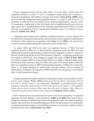 16
Chronic carrageenan toxicity did not affect serum T3 in this study, in which there was
insignificant decrease in serum T3 level in carrageenan treated group and in diacerein +
carrageenan treated group. This finding is not agree with results of Jatwa & Kar, (2009), whose
study revealed that carrageenan caused significant decrease in serum T3 and T4 levels. An
assessment of serum free T4 is the primary test for detecting hypothyroidism. However, serum
T3 measurement, whether total or free, has limited utility in hypothyroidism because levels are
often normal due to hyperstimulation of the remaining functioning thyroid tissue by elevated
TSH and to up-regulation of type 2 iodothyronine deiodinase and so it is preferred to assess
serum T4 (Garber et al., 2012).
Regarding, serum amylase level evaluation, insignificant decrease in serum amylase level
was observed in carrageenan treated group and this decrease did not changed by administration
of diacerein. These results are in agreement with Weiner et al. (2007), who reported that
carrageenan did not affect the pancreatic tissue and the serum amylase level.
As regards MDA and GSH levels, there was significant increase in MDA level and
significant decrease in GSH level in thyroid gland in carrageenan group, and MDA level was
significantly decreased by administration of diacerein before carageenan in group V compared to
diacerein treated group and the level of GSH increased in diacerein + carrageenan group but still
not reached to control level. These findings are agreed with results of Jatwa & Kar, (2009),
who found an increase MDA level and decrease GSH level in hepatic, renal and cardiac tissues
and diacerein in their sudy has a protective effect. The results of this present study revealed that
there was insignificant increase in MDA and insignificant decrease in GSH levels in pancreatic
tissues in all groups compared to control group and these changes did not changed by
administration of diacerein. Investigation of MDA and GSH levels in pancreas in this present
study, revealed insignificant changes.
Carrageenan group had variable and patchy morphological changes in thyroid gland. Contrary
to these current findings, Weiner, (2014), demonstrated that sub-chronic and chronic CGN did
not result in thyroid toxicity or any microscopic abnormality in examined thyroid tissues.
Subchronic and chronic administration of CGN in the diet to several species, in well-conducted
studies, did not result in adverse effects other than soft stools or diarrhea. These effects are
commonly seen when dietary fibers are fed at high doses (Tungland & Meyer, 2002).
PCNA immunoreactivity was observed in low score in rats fed on carregeenan. An important
explanation for these findings is what observed by Ariffin et al. (2014) who reported that k-
carrageenan inhibited cell proliferation and the anti-proliferative effect was related to apoptosis
together with inactivation of cell proliferating genes. PCNA has been found to be a useful marker
in immunocytochemical studies of cell proliferation because its expression correlates with the
proliferative state of the cell (Meresman et al., 2010).
 